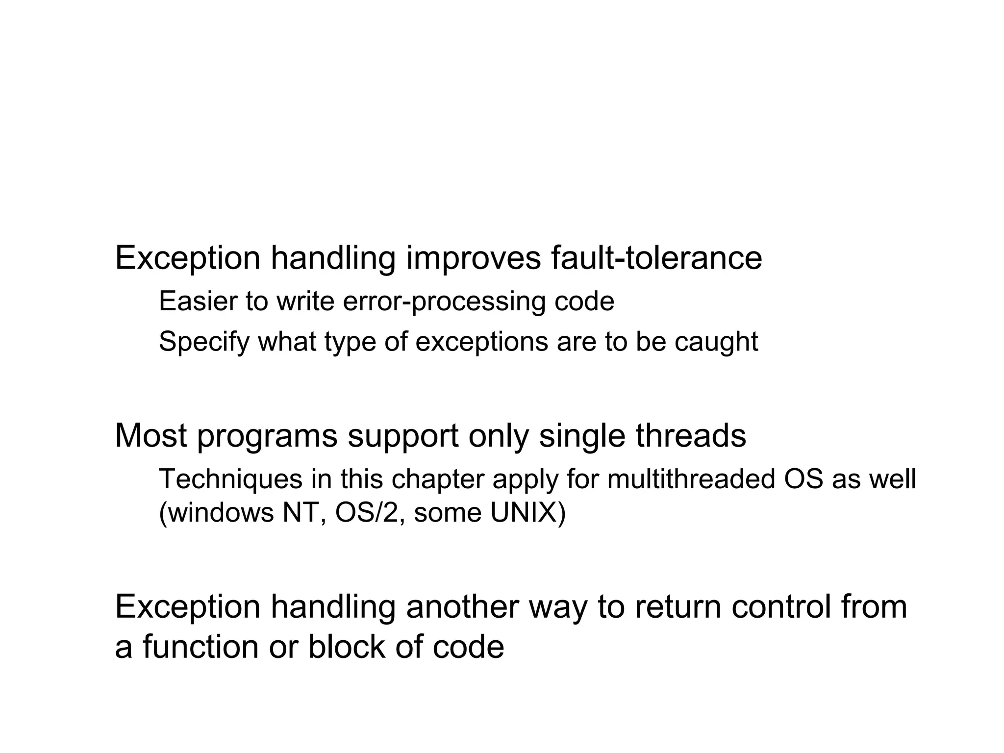 Exception handling improves fault-tolerance
Easier to write error-processing code
Specify what type of exceptions are to be caught
Most programs support only single threads
Techniques in this chapter apply for multithreaded OS as well
(windows NT, OS/2, some UNIX)
Exception handling another way to return control from
a function or block of code
 
