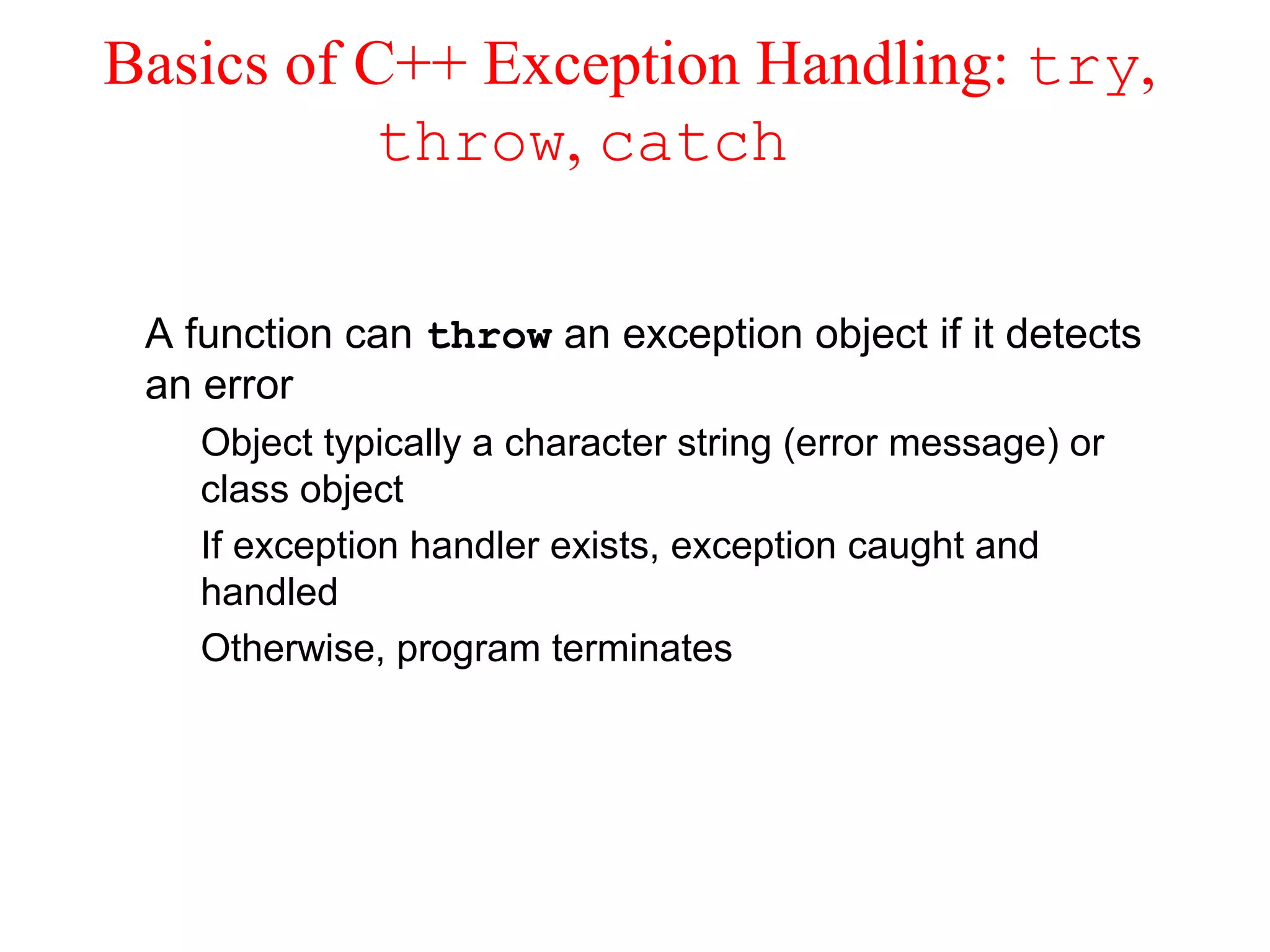 Basics of C++ Exception Handling: try,
throw, catch
A function can throw an exception object if it detects
an error
Object typically a character string (error message) or
class object
If exception handler exists, exception caught and
handled
Otherwise, program terminates
 