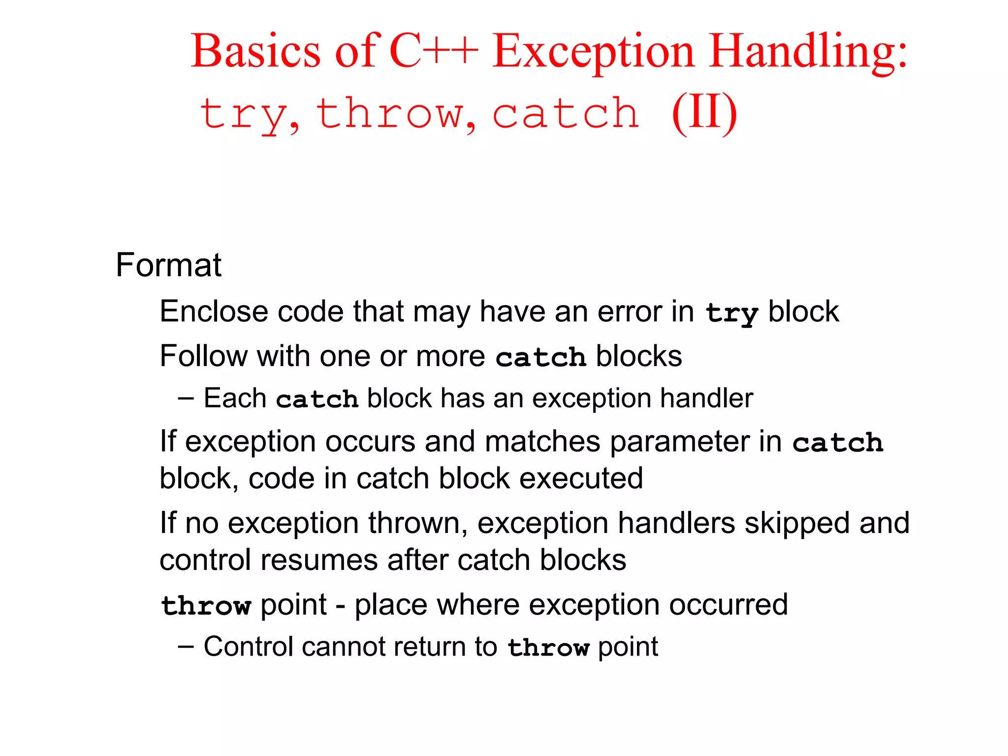 Basics of C++ Exception Handling:
try, throw, catch (II)
Format
Enclose code that may have an error in try block
Follow with one or more catch blocks
– Each catch block has an exception handler
If exception occurs and matches parameter in catch
block, code in catch block executed
If no exception thrown, exception handlers skipped and
control resumes after catch blocks
throw point - place where exception occurred
– Control cannot return to throw point
 