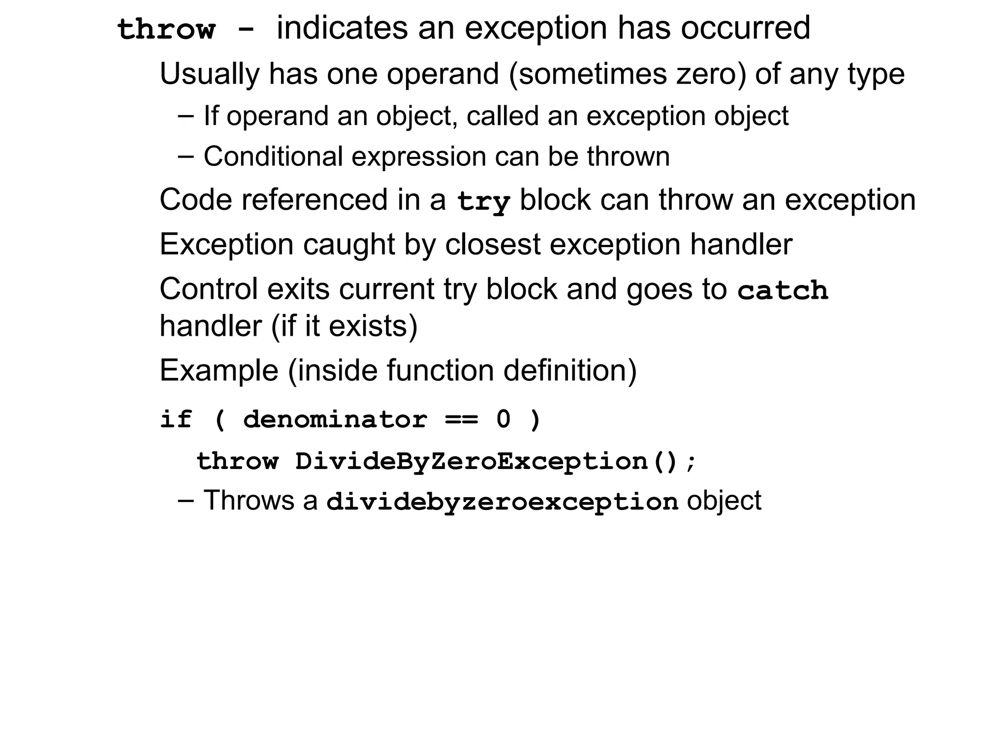 throw - indicates an exception has occurred
Usually has one operand (sometimes zero) of any type
– If operand an object, called an exception object
– Conditional expression can be thrown
Code referenced in a try block can throw an exception
Exception caught by closest exception handler
Control exits current try block and goes to catch
handler (if it exists)
Example (inside function definition)
if ( denominator == 0 )
throw DivideByZeroException();
– Throws a dividebyzeroexception object
 