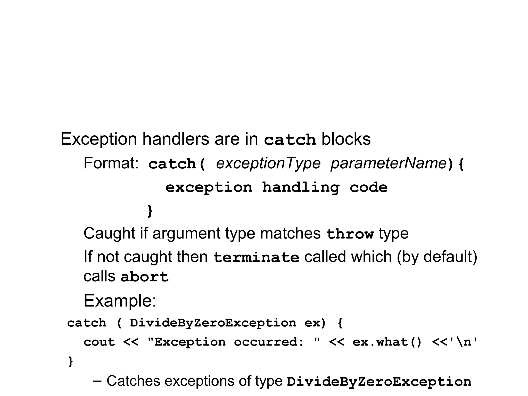 Exception handlers are in catch blocks
Format: catch( exceptionType parameterName){
exception handling code
}
Caught if argument type matches throw type
If not caught then terminate called which (by default)
calls abort
Example:
catch ( DivideByZeroException ex) {
cout << "Exception occurred: " << ex.what() <<'n'
}
– Catches exceptions of type DivideByZeroException
 