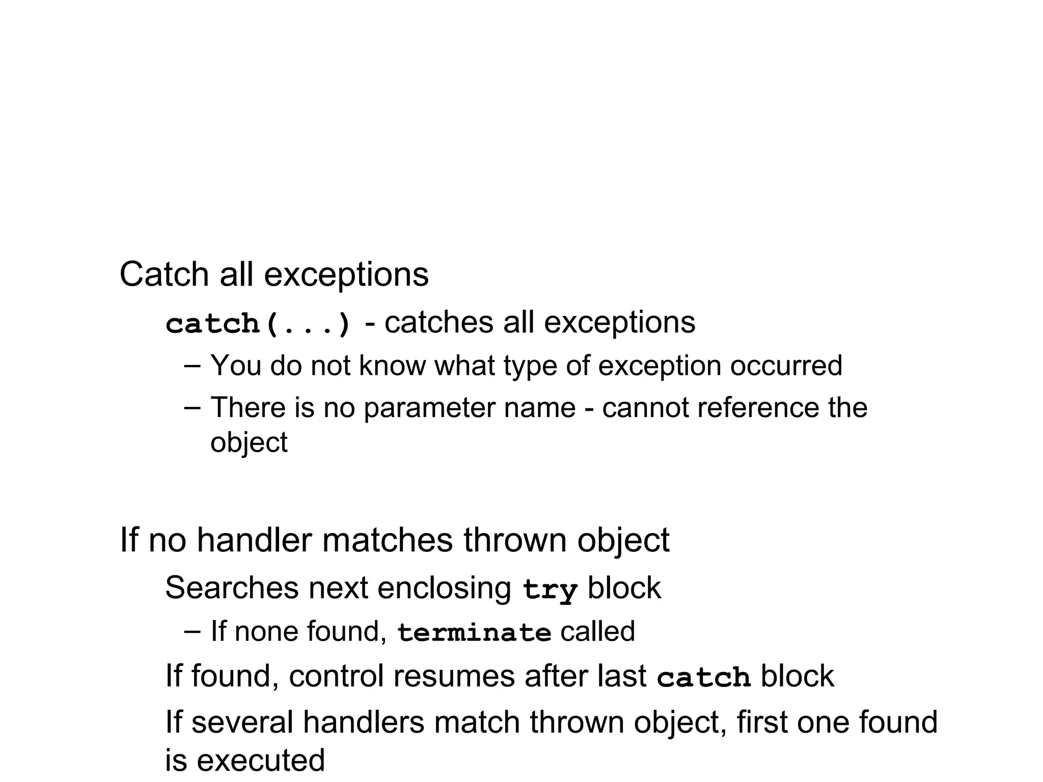 Catch all exceptions
catch(...) - catches all exceptions
– You do not know what type of exception occurred
– There is no parameter name - cannot reference the
object
If no handler matches thrown object
Searches next enclosing try block
– If none found, terminate called
If found, control resumes after last catch block
If several handlers match thrown object, first one found
is executed
 