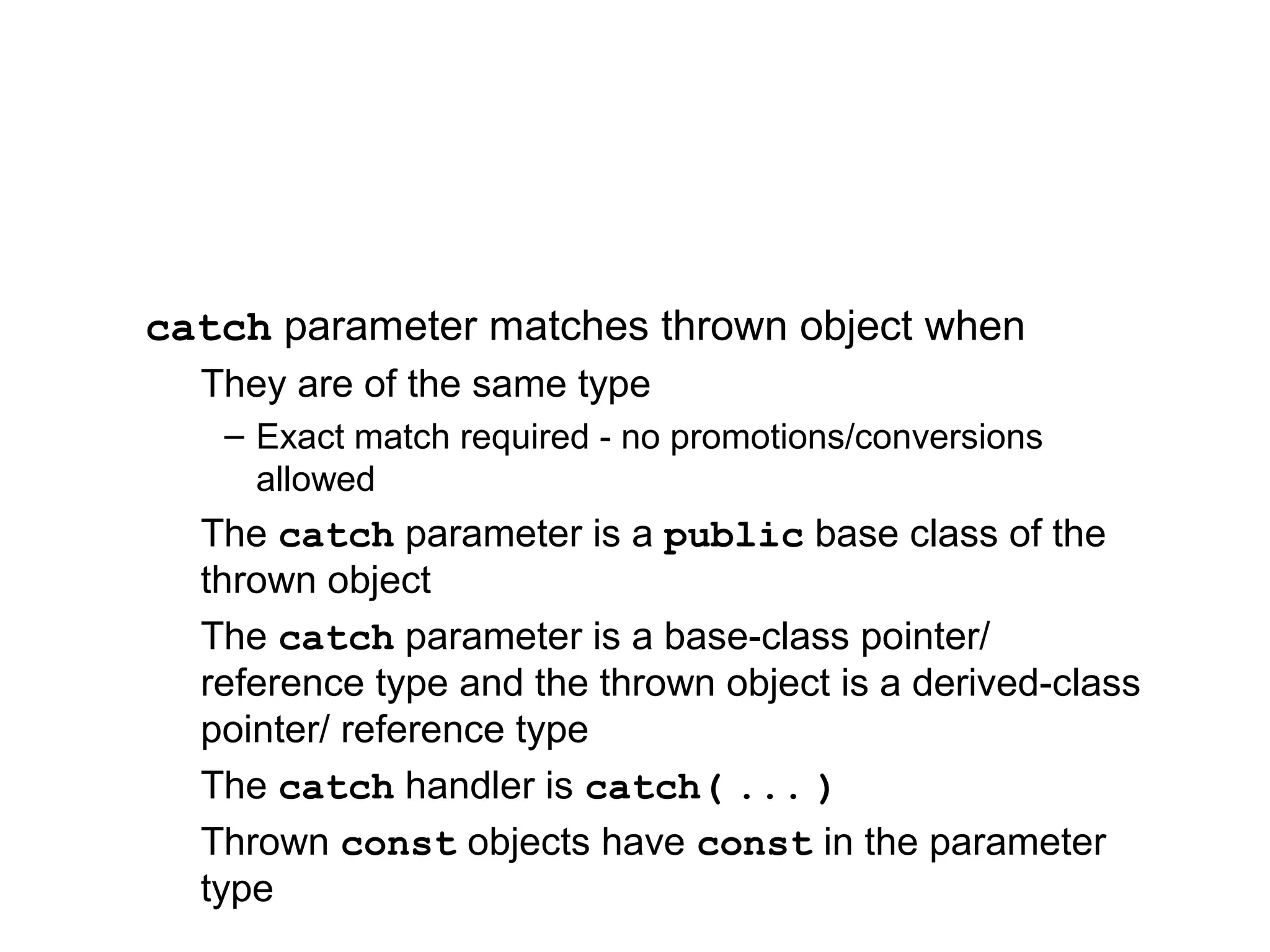 catch parameter matches thrown object when
They are of the same type
– Exact match required - no promotions/conversions
allowed
The catch parameter is a public base class of the
thrown object
The catch parameter is a base-class pointer/
reference type and the thrown object is a derived-class
pointer/ reference type
The catch handler is catch( ... )
Thrown const objects have const in the parameter
type
 
