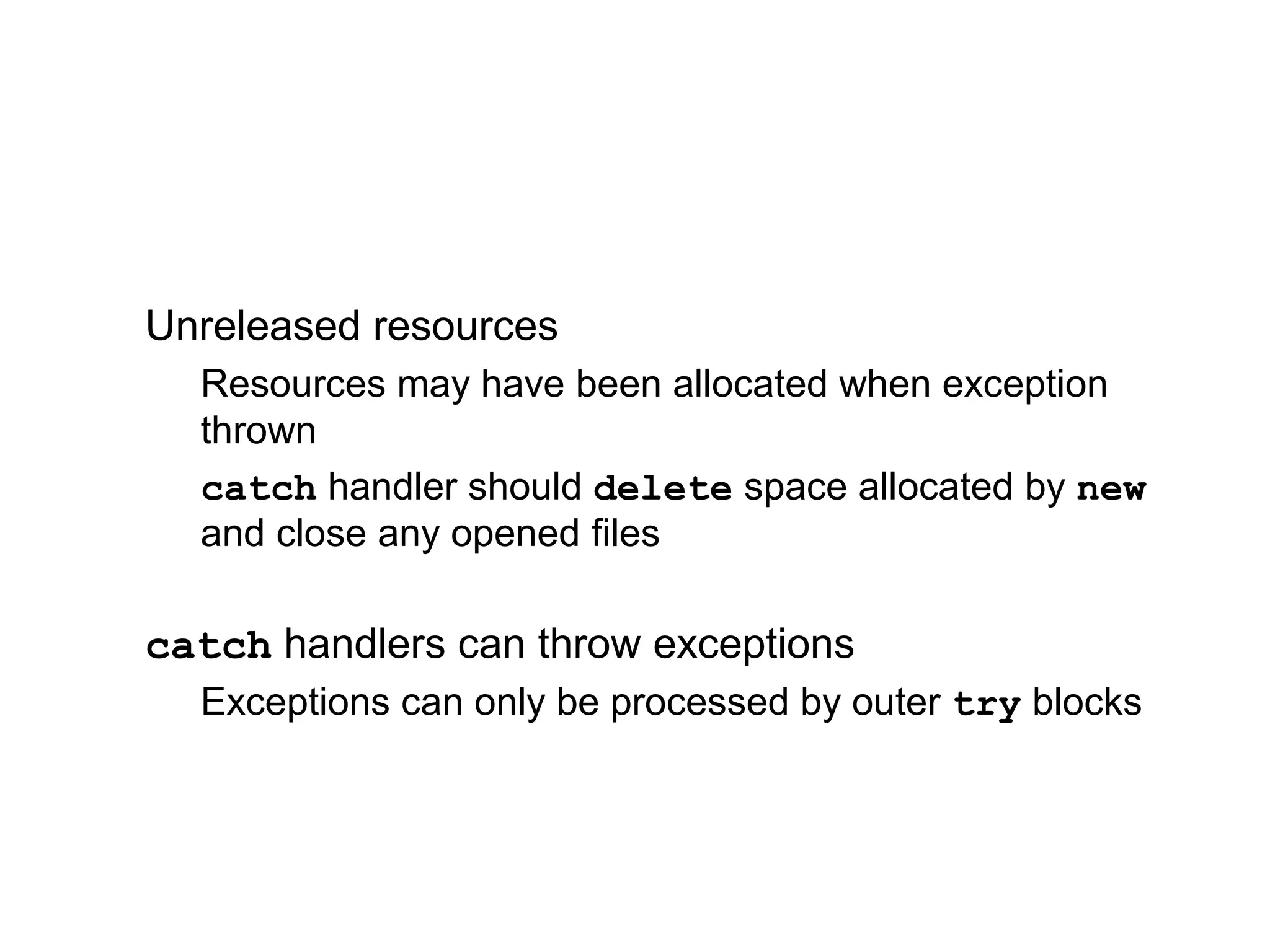 Unreleased resources
Resources may have been allocated when exception
thrown
catch handler should delete space allocated by new
and close any opened files
catch handlers can throw exceptions
Exceptions can only be processed by outer try blocks
 