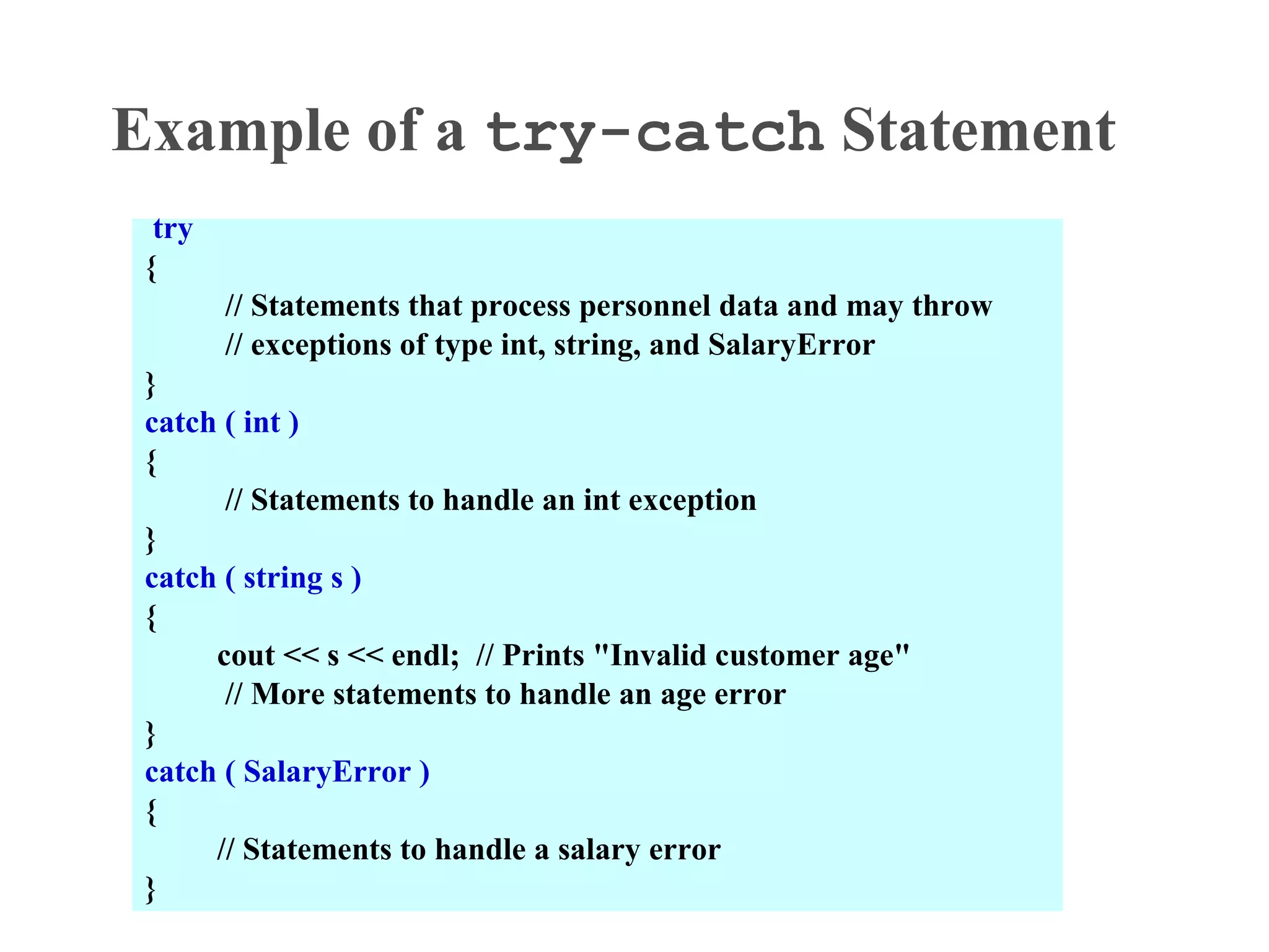 Example of a try-catch Statement
try
{
// Statements that process personnel data and may throw
// exceptions of type int, string, and SalaryError
}
catch ( int )
{
// Statements to handle an int exception
}
catch ( string s )
{
cout << s << endl; // Prints "Invalid customer age"
// More statements to handle an age error
}
catch ( SalaryError )
{
// Statements to handle a salary error
}
 