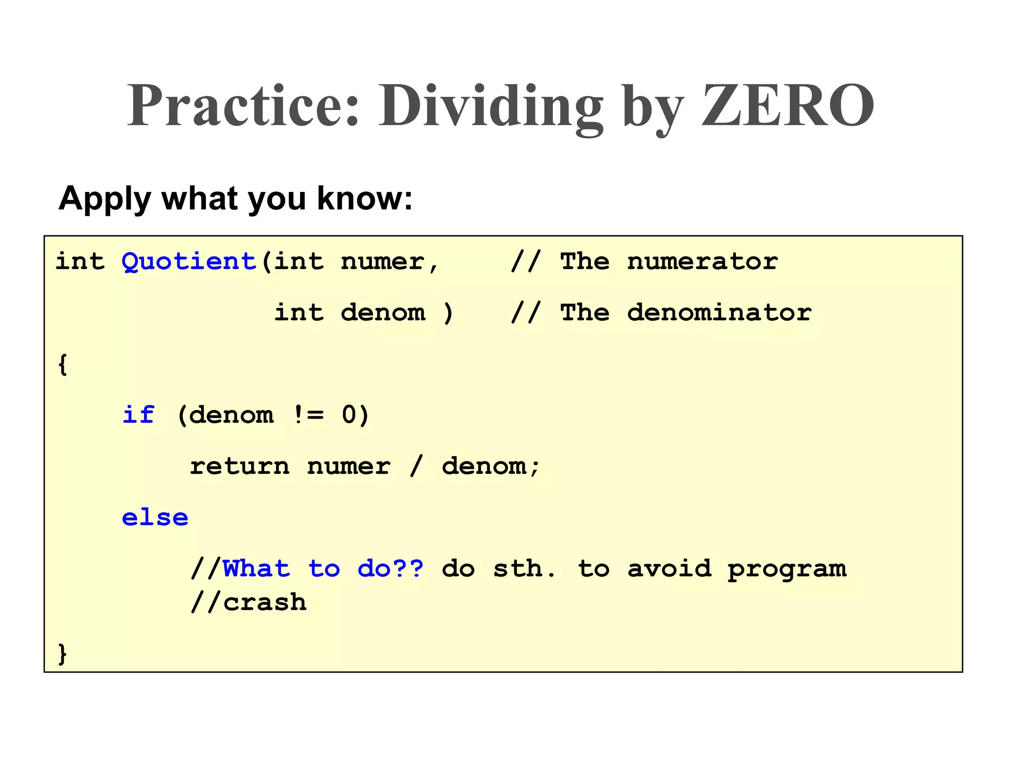 Practice: Dividing by ZERO
Apply what you know:
int Quotient(int numer, // The numerator
int denom ) // The denominator
{
if (denom != 0)
return numer / denom;
else
//What to do?? do sth. to avoid program
//crash
}
 