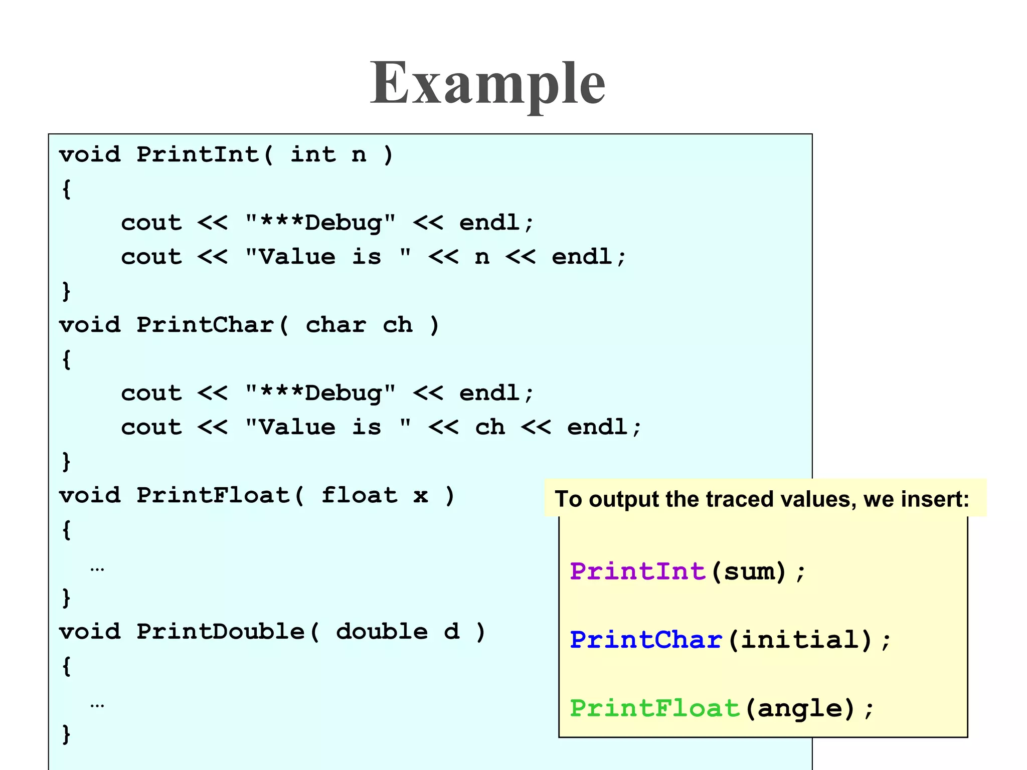 Example
void PrintInt( int n )
{
cout << "***Debug" << endl;
cout << "Value is " << n << endl;
}
void PrintChar( char ch )
{
cout << "***Debug" << endl;
cout << "Value is " << ch << endl;
}
void PrintFloat( float x )
{
…
}
void PrintDouble( double d )
{
…
}
PrintInt(sum);
PrintChar(initial);
PrintFloat(angle);
To output the traced values, we insert:
 