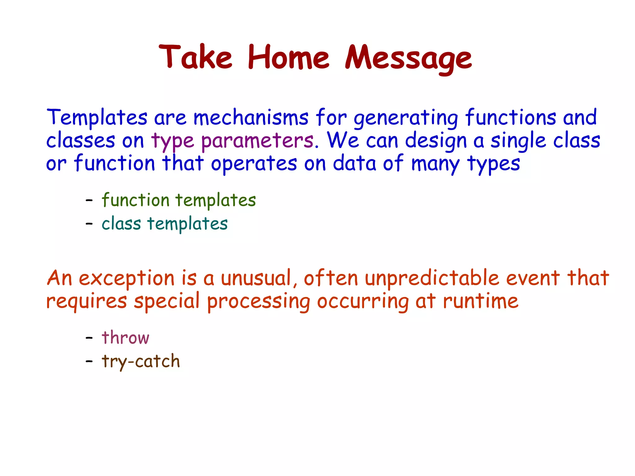 Take Home Message
Templates are mechanisms for generating functions and
classes on type parameters. We can design a single class
or function that operates on data of many types
– function templates
– class templates
An exception is a unusual, often unpredictable event that
requires special processing occurring at runtime
– throw
– try-catch
 