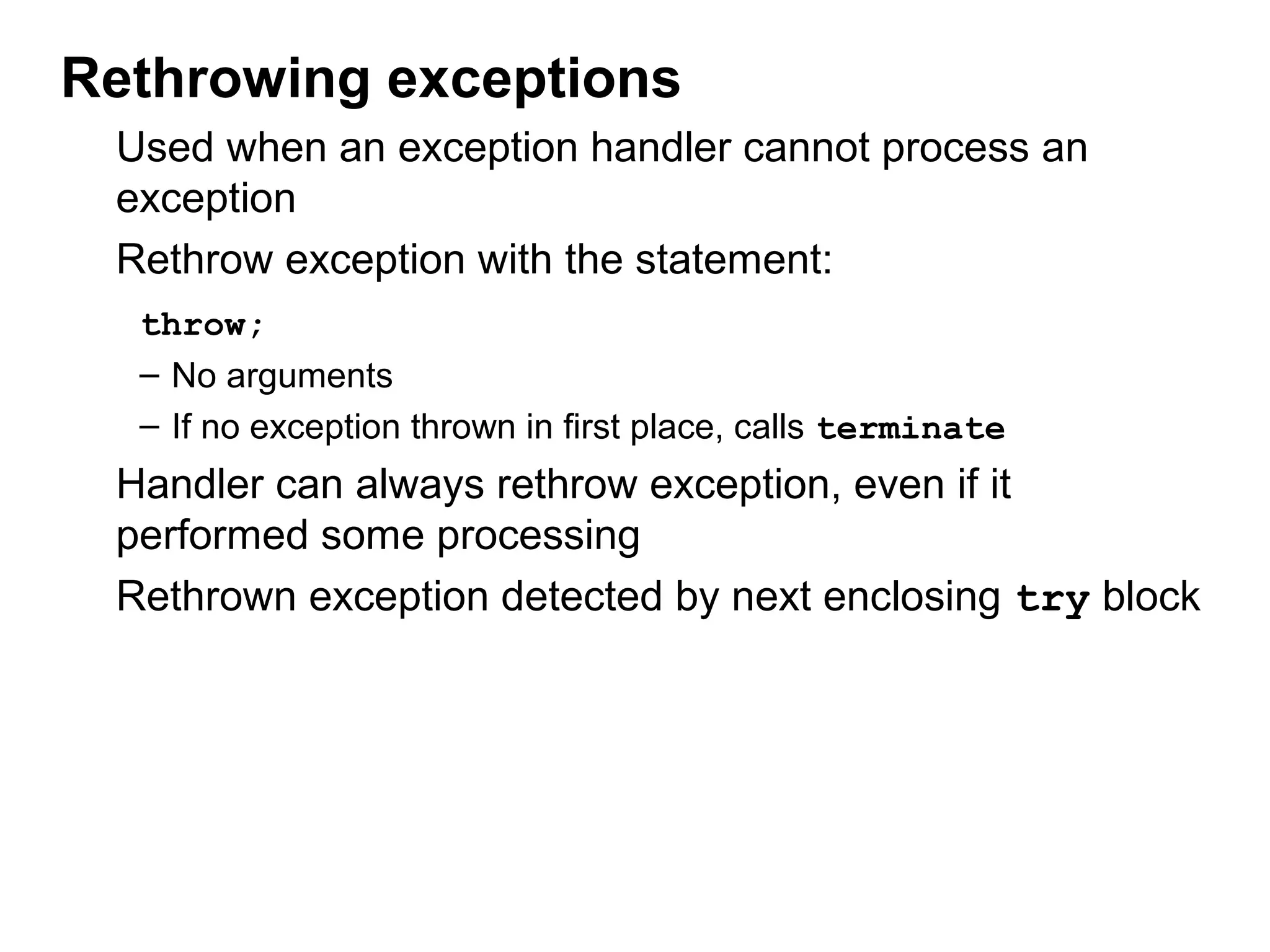 Rethrowing exceptions
Used when an exception handler cannot process an
exception
Rethrow exception with the statement:
throw;
– No arguments
– If no exception thrown in first place, calls terminate
Handler can always rethrow exception, even if it
performed some processing
Rethrown exception detected by next enclosing try block
 