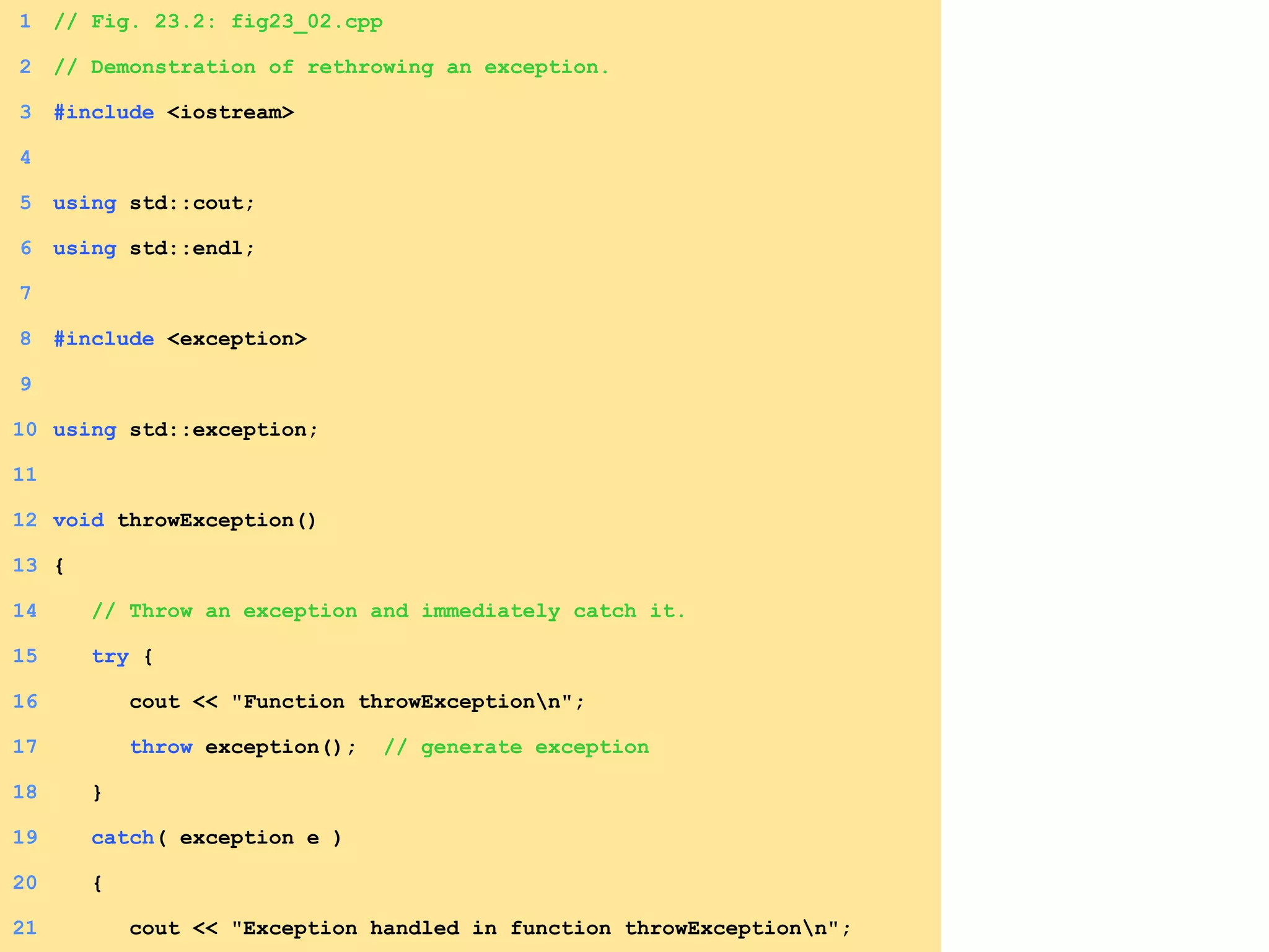 1. Load header
1.1 Function prototype
1 // Fig. 23.2: fig23_02.cpp
2 // Demonstration of rethrowing an exception.
3 #include <iostream>
4
5 using std::cout;
6 using std::endl;
7
8 #include <exception>
9
10 using std::exception;
11
12 void throwException()
13 {
14 // Throw an exception and immediately catch it.
15 try {
16 cout << "Function throwExceptionn";
17 throw exception(); // generate exception
18 }
19 catch( exception e )
20 {
21 cout << "Exception handled in function throwExceptionn";
 