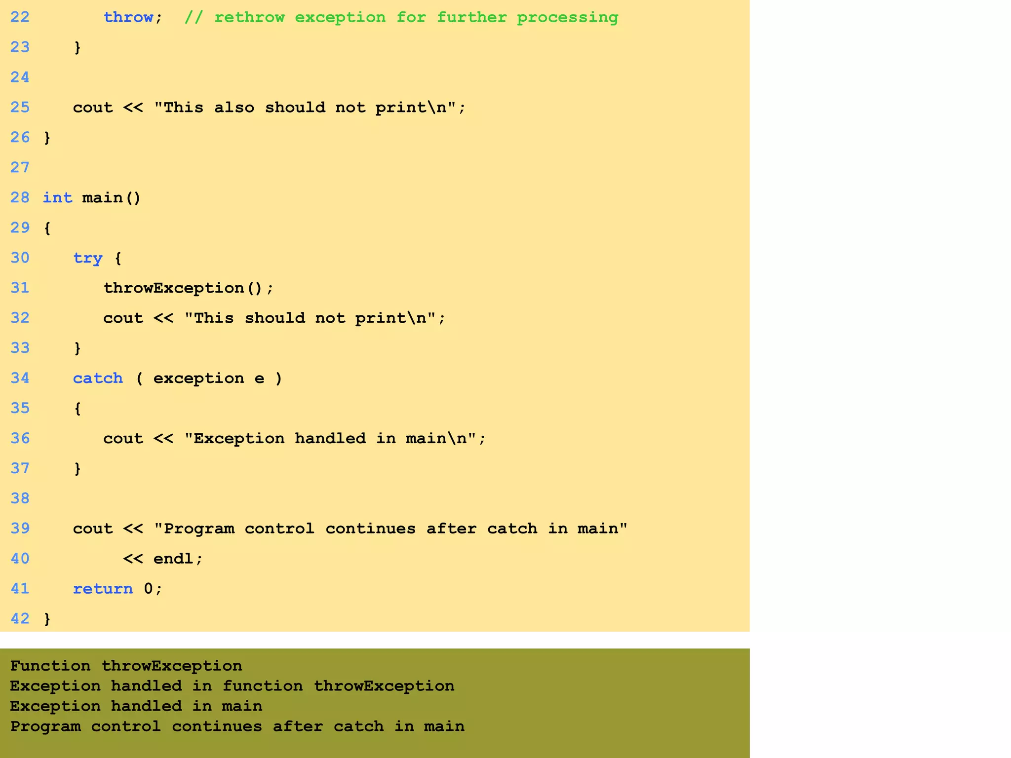 2. Function call
3. Output
22 throw; // rethrow exception for further processing
23 }
24
25 cout << "This also should not printn";
26 }
27
28 int main()
29 {
30 try {
31 throwException();
32 cout << "This should not printn";
33 }
34 catch ( exception e )
35 {
36 cout << "Exception handled in mainn";
37 }
38
39 cout << "Program control continues after catch in main"
40 << endl;
41 return 0;
42 }
Function throwException
Exception handled in function throwException
Exception handled in main
Program control continues after catch in main
 