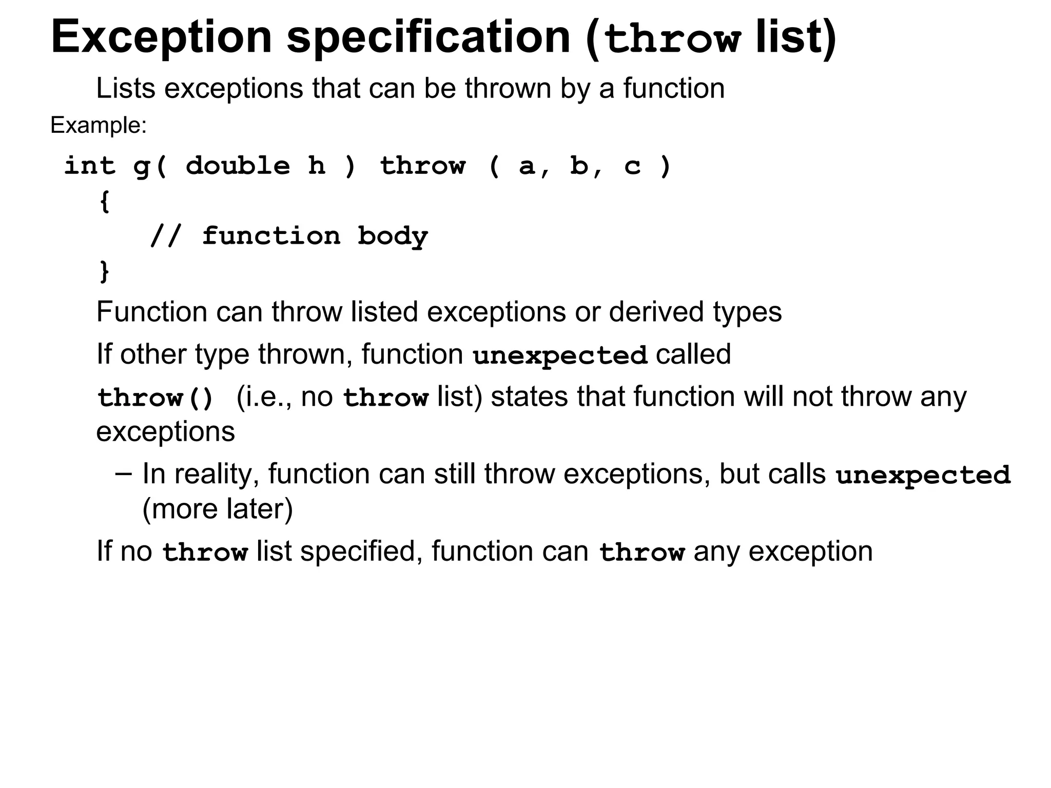 Exception specification (throw list)
Lists exceptions that can be thrown by a function
Example:
int g( double h ) throw ( a, b, c )
{
// function body
}
Function can throw listed exceptions or derived types
If other type thrown, function unexpected called
throw() (i.e., no throw list) states that function will not throw any
exceptions
– In reality, function can still throw exceptions, but calls unexpected
(more later)
If no throw list specified, function can throw any exception
 