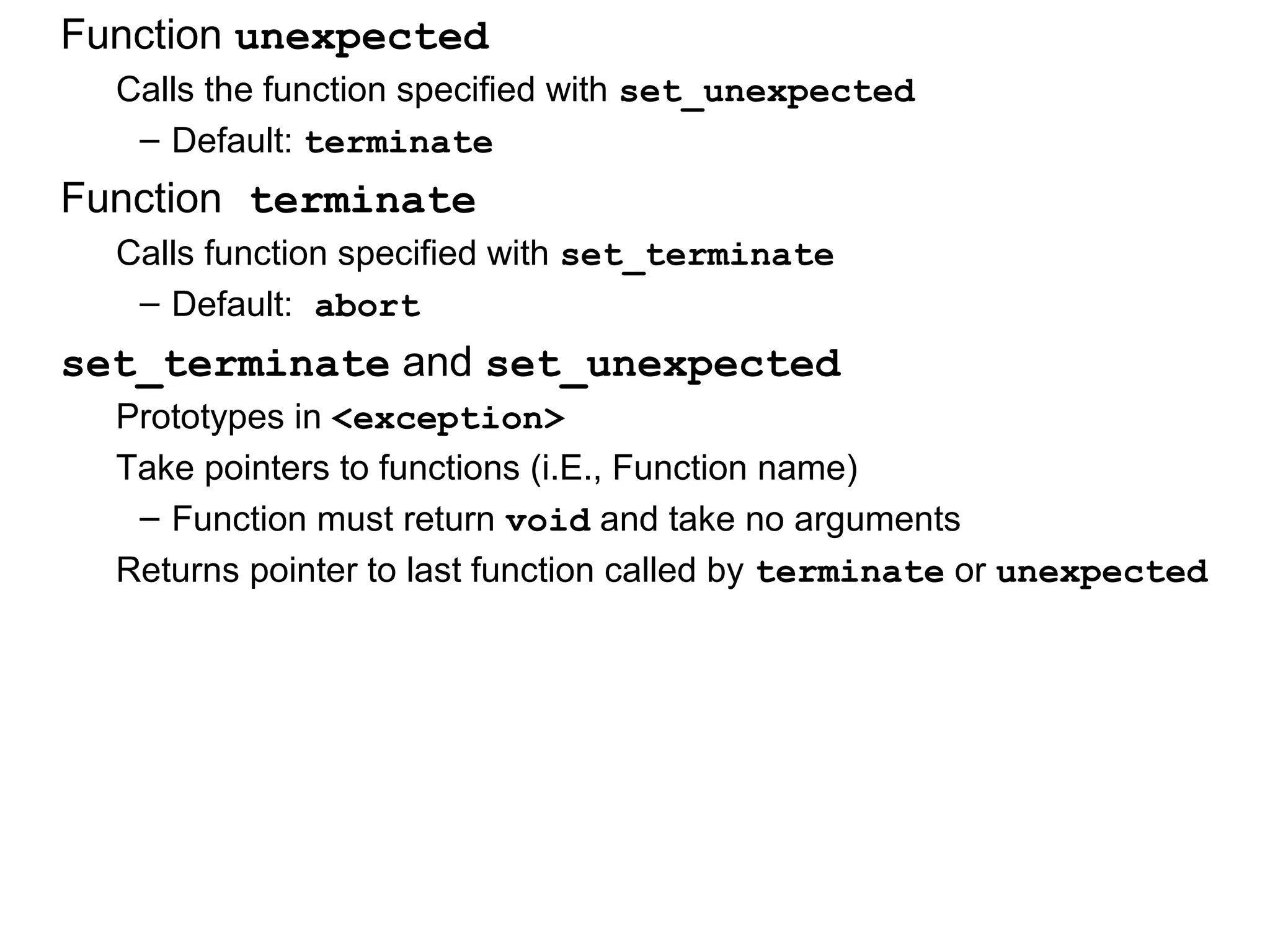 Function unexpected
Calls the function specified with set_unexpected
– Default: terminate
Function terminate
Calls function specified with set_terminate
– Default: abort
set_terminate and set_unexpected
Prototypes in <exception>
Take pointers to functions (i.E., Function name)
– Function must return void and take no arguments
Returns pointer to last function called by terminate or unexpected
 