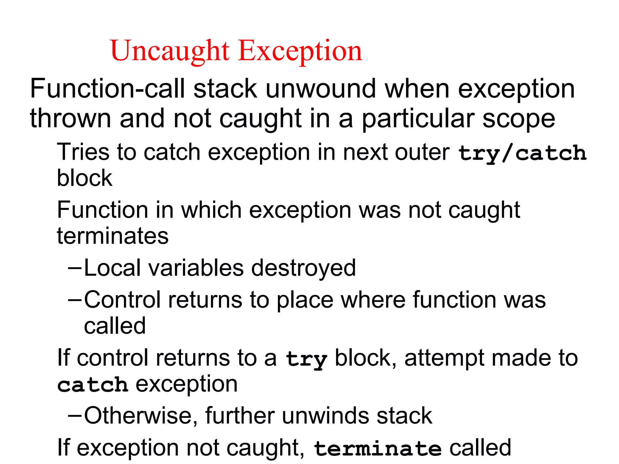 Uncaught Exception
Function-call stack unwound when exception
thrown and not caught in a particular scope
Tries to catch exception in next outer try/catch
block
Function in which exception was not caught
terminates
–Local variables destroyed
–Control returns to place where function was
called
If control returns to a try block, attempt made to
catch exception
–Otherwise, further unwinds stack
If exception not caught, terminate called
 