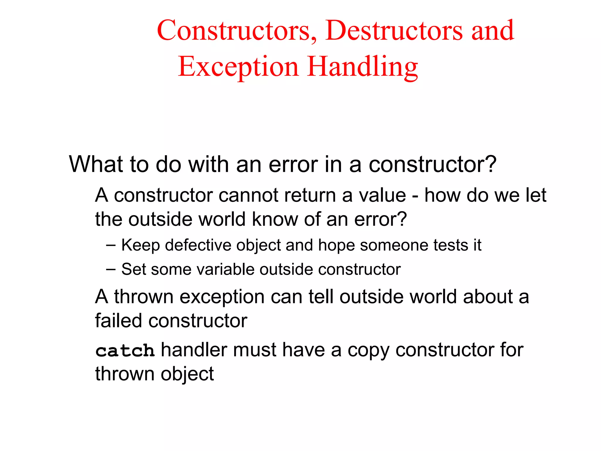 Constructors, Destructors and
Exception Handling
What to do with an error in a constructor?
A constructor cannot return a value - how do we let
the outside world know of an error?
– Keep defective object and hope someone tests it
– Set some variable outside constructor
A thrown exception can tell outside world about a
failed constructor
catch handler must have a copy constructor for
thrown object
 