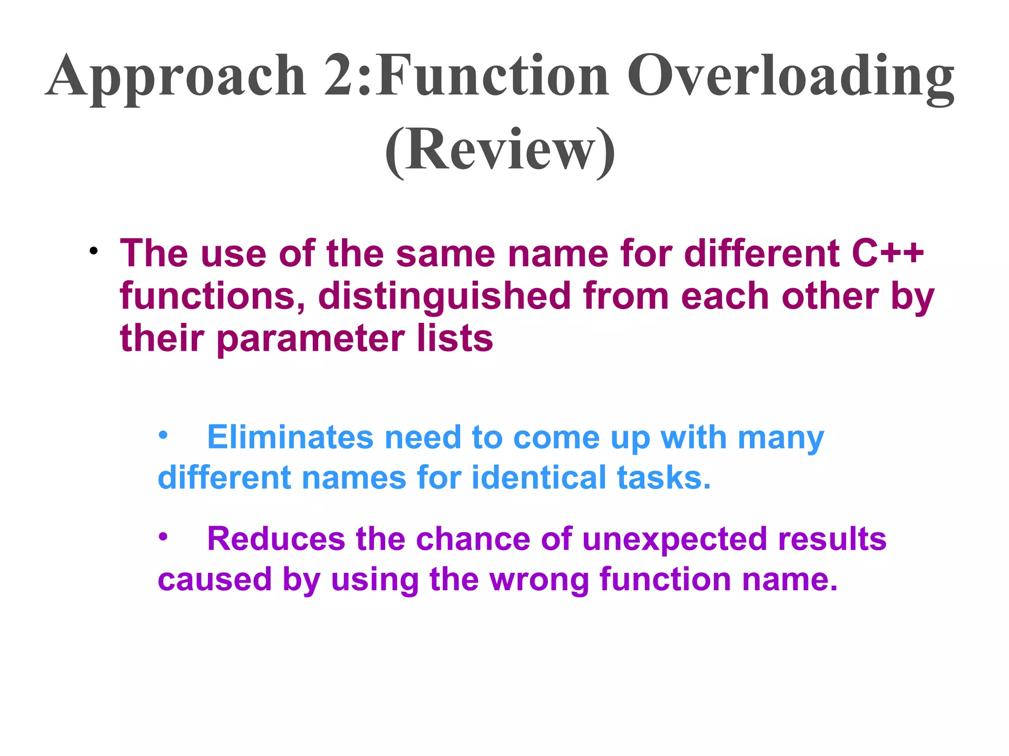 Approach 2:Function Overloading
(Review)
• The use of the same name for different C++
functions, distinguished from each other by
their parameter lists
• Eliminates need to come up with many
different names for identical tasks.
• Reduces the chance of unexpected results
caused by using the wrong function name.
 