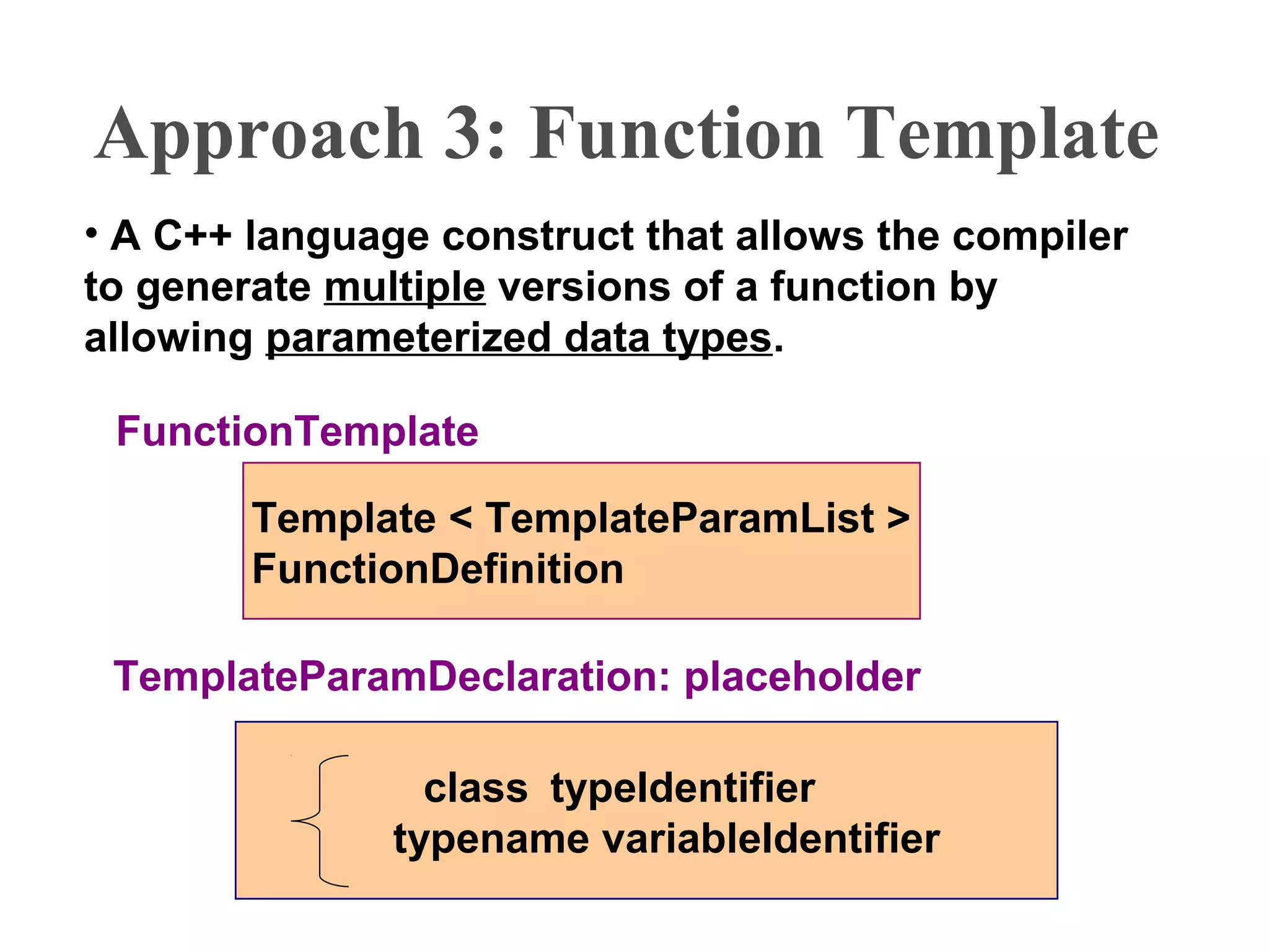 Approach 3: Function Template
• A C++ language construct that allows the compiler
to generate multiple versions of a function by
allowing parameterized data types.
Template < TemplateParamList >
FunctionDefinition
FunctionTemplate
TemplateParamDeclaration: placeholder
class typeIdentifier
typename variableIdentifier
 