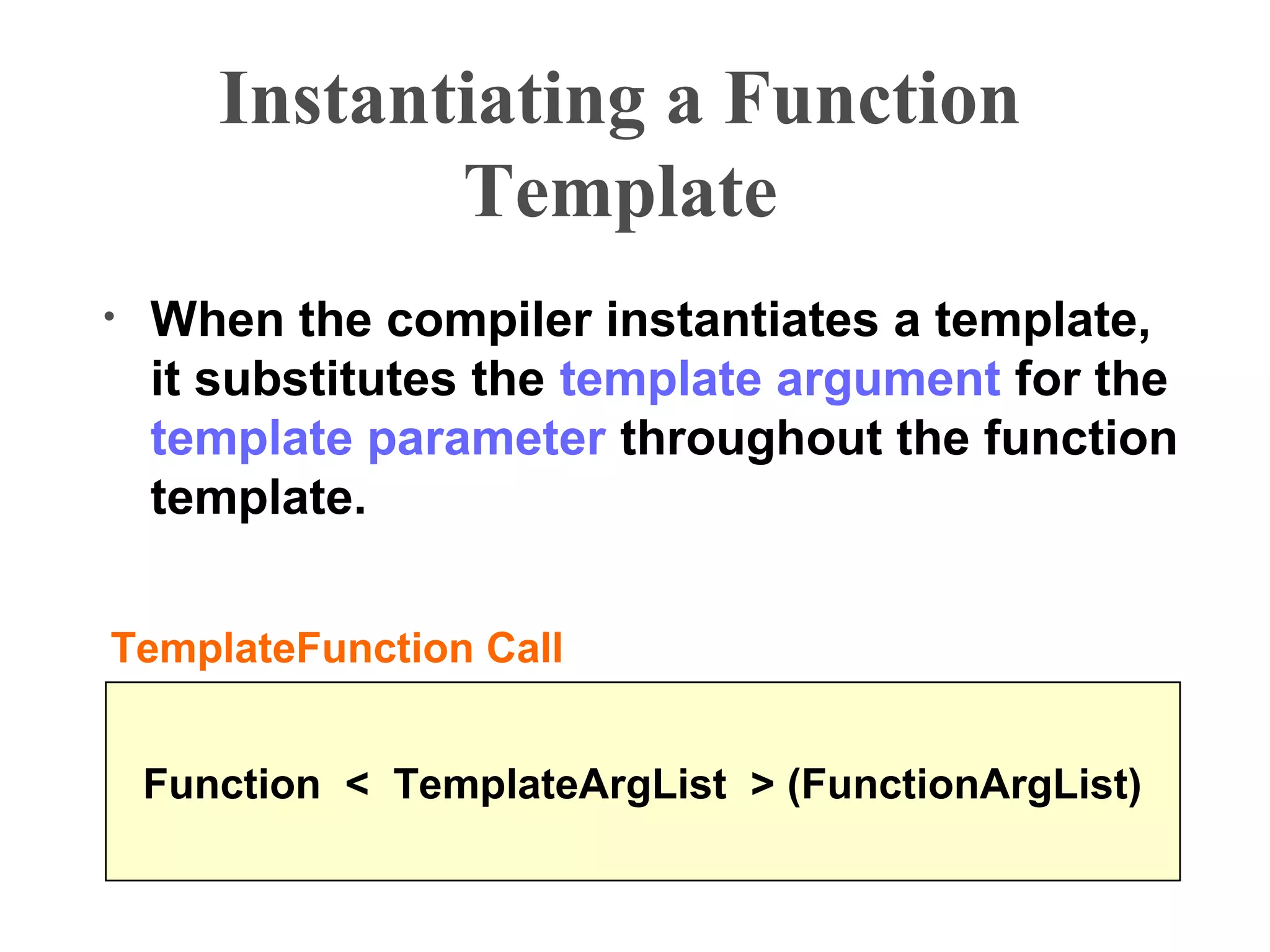 Instantiating a Function
Template
• When the compiler instantiates a template,
it substitutes the template argument for the
template parameter throughout the function
template.
Function < TemplateArgList > (FunctionArgList)
TemplateFunction Call
 