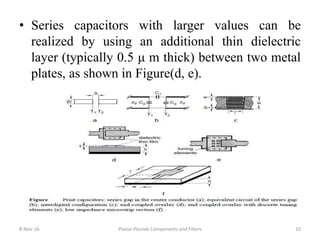 • Series capacitors with larger values can be
realized by using an additional thin dielectric
layer (typically 0.5 μ m thick) between two metal
plates, as shown in Figure(d, e).
8-Nov-16 Planar Passive Components and Filters 10
 
