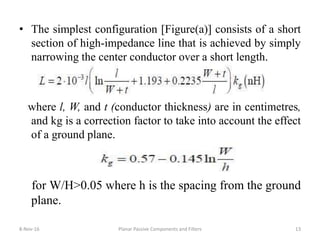 • The simplest configuration [Figure(a)] consists of a short
section of high-impedance line that is achieved by simply
narrowing the center conductor over a short length.
where l, W, and t (conductor thickness) are in centimetres,
and kg is a correction factor to take into account the effect
of a ground plane.
for W/H>0.05 where h is the spacing from the ground
plane.
8-Nov-16 Planar Passive Components and Filters 13
 