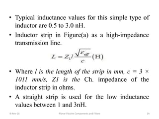 8-Nov-16 Planar Passive Components and Filters 14
• Typical inductance values for this simple type of
inductor are 0.5 to 3.0 nH.
• Inductor strip in Figure(a) as a high-impedance
transmission line.
• Where l is the length of the strip in mm, c = 3 ×
1011 mm/s, Z1 is the Ch. impedance of the
inductor strip in ohms.
• A straight strip is used for the low inductance
values between 1 and 3nH.
 