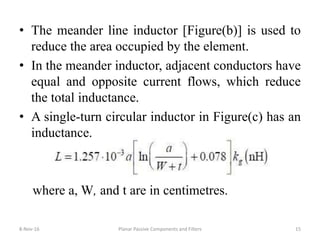 • The meander line inductor [Figure(b)] is used to
reduce the area occupied by the element.
• In the meander inductor, adjacent conductors have
equal and opposite current flows, which reduce
the total inductance.
• A single-turn circular inductor in Figure(c) has an
inductance.
where a, W, and t are in centimetres.
8-Nov-16 Planar Passive Components and Filters 15
 