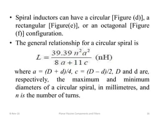• Spiral inductors can have a circular [Figure (d)], a
rectangular [Figure(e)], or an octagonal [Figure
(f)] configuration.
• The general relationship for a circular spiral is
where a = (D + d)/4, c = (D – d)/2, D and d are,
respectively, the maximum and minimum
diameters of a circular spiral, in millimetres, and
n is the number of turns.
8-Nov-16 Planar Passive Components and Filters 16
 