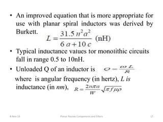 • An improved equation that is more appropriate for
use with planar spiral inductors was derived by
Burkett.
• Typical inductance values for monolithic circuits
fall in range 0.5 to 10nH.
• Unloaded Q of an inductor is
where is angular frequency (in hertz), L is
inductance (in nm),
8-Nov-16 Planar Passive Components and Filters 17
 