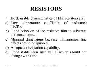 RESISTORS
• The desirable characteristics of film resistors are:
a) Low temperature coefficient of resistance
(TCR).
b) Good adhesion of the resistive film to substrate
and conductors.
c) Minimal dimensions because transmission line
effects are to be ignored.
d) Adequate dissipation capability.
e) Good stable resistance value, which should not
change with time.
8-Nov-16 Planar Passive Components and Filters 18
 