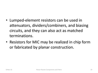 • Lumped-element resistors can be used in
attenuators, dividers/combiners, and biasing
circuits, and they can also act as matched
terminations.
• Resistors for MIC may be realized in chip form
or fabricated by planar construction.
8-Nov-16 Planar Passive Components and Filters 19
 