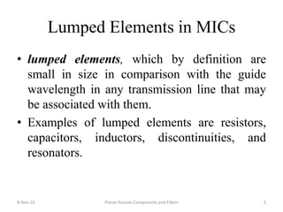 Lumped Elements in MICs
• lumped elements, which by definition are
small in size in comparison with the guide
wavelength in any transmission line that may
be associated with them.
• Examples of lumped elements are resistors,
capacitors, inductors, discontinuities, and
resonators.
8-Nov-16 2Planar Passive Components and Filters
 