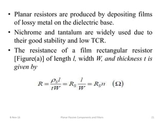• Planar resistors are produced by depositing films
of lossy metal on the dielectric base.
• Nichrome and tantalum are widely used due to
their good stability and low TCR.
• The resistance of a film rectangular resistor
[Figure(a)] of length l, width W, and thickness t is
given by
8-Nov-16 Planar Passive Components and Filters 21
 