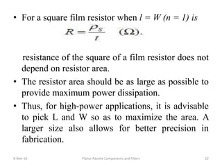 • For a square film resistor when l = W (n = 1) is
resistance of the square of a film resistor does not
depend on resistor area.
• The resistor area should be as large as possible to
provide maximum power dissipation.
• Thus, for high-power applications, it is advisable
to pick L and W so as to maximize the area. A
larger size also allows for better precision in
fabrication.
8-Nov-16 Planar Passive Components and Filters 22
 