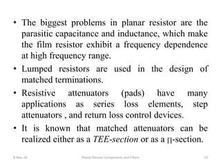 • The biggest problems in planar resistor are the
parasitic capacitance and inductance, which make
the film resistor exhibit a frequency dependence
at high frequency range.
• Lumped resistors are used in the design of
matched terminations.
• Resistive attenuators (pads) have many
applications as series loss elements, step
attenuators , and return loss control devices.
• It is known that matched attenuators can be
realized either as a TEE-section or as a ∏-section.
8-Nov-16 Planar Passive Components and Filters 23
 