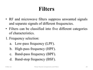 Filters
• RF and microwave filters suppress unwanted signals
and separate signals of different frequencies.
• Filters can be classified into five different categories
of characteristics.
1. Frequency selection:
a. Low-pass frequency (LPF).
b. High-pass frequency (HPF).
c. Band-pass frequency (BPF).
d. Band-stop frequency (BSF).
8-Nov-16 Planar Passive Components and Filters 24
 