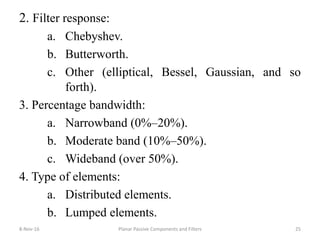 2. Filter response:
a. Chebyshev.
b. Butterworth.
c. Other (elliptical, Bessel, Gaussian, and so
forth).
3. Percentage bandwidth:
a. Narrowband (0%–20%).
b. Moderate band (10%–50%).
c. Wideband (over 50%).
4. Type of elements:
a. Distributed elements.
b. Lumped elements.
8-Nov-16 Planar Passive Components and Filters 25
 
