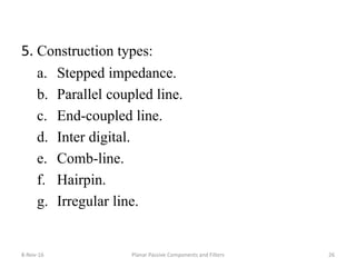 5. Construction types:
a. Stepped impedance.
b. Parallel coupled line.
c. End-coupled line.
d. Inter digital.
e. Comb-line.
f. Hairpin.
g. Irregular line.
8-Nov-16 Planar Passive Components and Filters 26
 