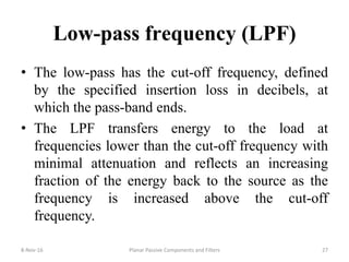 Low-pass frequency (LPF)
• The low-pass has the cut-off frequency, defined
by the specified insertion loss in decibels, at
which the pass-band ends.
• The LPF transfers energy to the load at
frequencies lower than the cut-off frequency with
minimal attenuation and reflects an increasing
fraction of the energy back to the source as the
frequency is increased above the cut-off
frequency.
8-Nov-16 Planar Passive Components and Filters 27
 