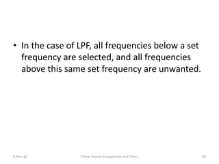 • In the case of LPF, all frequencies below a set
frequency are selected, and all frequencies
above this same set frequency are unwanted.
8-Nov-16 Planar Passive Components and Filters 28
 