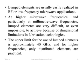 • Lumped elements are usually easily realized in
RF or low-frequency microwave applications.
• At higher microwave frequencies, and
particularly at millimetre-wave frequencies,
lumped elements are very difficult, or even
impossible, to achieve because of dimensional
limitations in fabrication technologies.
• The upper limit for the use of lumped elements
is approximately 40 GHz, and for higher
frequencies, only distributed elements are
practical.
8-Nov-16 3Planar Passive Components and Filters
 