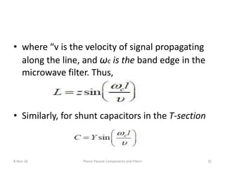 • where “v is the velocity of signal propagating
along the line, and ωc is the band edge in the
microwave filter. Thus,
• Similarly, for shunt capacitors in the T-section
8-Nov-16 Planar Passive Components and Filters 32
 