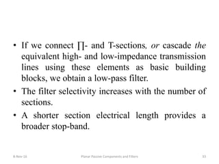• If we connect ∏- and T-sections, or cascade the
equivalent high- and low-impedance transmission
lines using these elements as basic building
blocks, we obtain a low-pass filter.
• The filter selectivity increases with the number of
sections.
• A shorter section electrical length provides a
broader stop-band.
8-Nov-16 Planar Passive Components and Filters 33
 