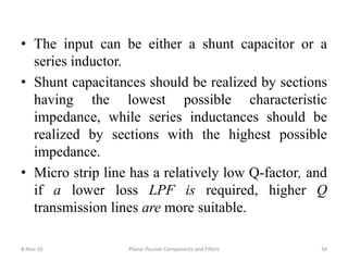 • The input can be either a shunt capacitor or a
series inductor.
• Shunt capacitances should be realized by sections
having the lowest possible characteristic
impedance, while series inductances should be
realized by sections with the highest possible
impedance.
• Micro strip line has a relatively low Q-factor, and
if a lower loss LPF is required, higher Q
transmission lines are more suitable.
8-Nov-16 Planar Passive Components and Filters 34
 