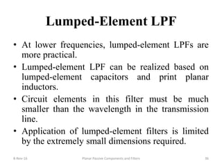 Lumped-Element LPF
• At lower frequencies, lumped-element LPFs are
more practical.
• Lumped-element LPF can be realized based on
lumped-element capacitors and print planar
inductors.
• Circuit elements in this filter must be much
smaller than the wavelength in the transmission
line.
• Application of lumped-element filters is limited
by the extremely small dimensions required.
8-Nov-16 Planar Passive Components and Filters 36
 