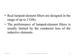 • Real lumped-element filters are designed in the
range of up to 2 GHz.
• The performance of lumped-element filters is
usually limited by the conductor loss of the
inductive elements.
8-Nov-16 Planar Passive Components and Filters 37
 