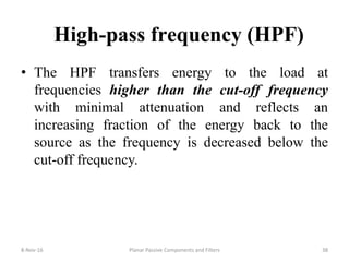 High-pass frequency (HPF)
• The HPF transfers energy to the load at
frequencies higher than the cut-off frequency
with minimal attenuation and reflects an
increasing fraction of the energy back to the
source as the frequency is decreased below the
cut-off frequency.
8-Nov-16 Planar Passive Components and Filters 38
 
