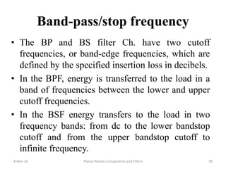 Band-pass/stop frequency
• The BP and BS filter Ch. have two cutoff
frequencies, or band-edge frequencies, which are
defined by the specified insertion loss in decibels.
• In the BPF, energy is transferred to the load in a
band of frequencies between the lower and upper
cutoff frequencies.
• In the BSF energy transfers to the load in two
frequency bands: from dc to the lower bandstop
cutoff and from the upper bandstop cutoff to
infinite frequency.
8-Nov-16 Planar Passive Components and Filters 39
 