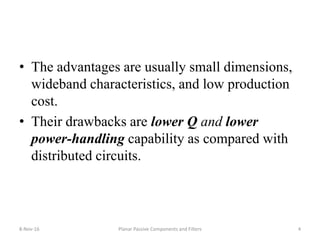• The advantages are usually small dimensions,
wideband characteristics, and low production
cost.
• Their drawbacks are lower Q and lower
power-handling capability as compared with
distributed circuits.
8-Nov-16 4Planar Passive Components and Filters
 