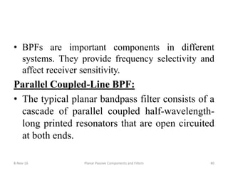 • BPFs are important components in different
systems. They provide frequency selectivity and
affect receiver sensitivity.
Parallel Coupled-Line BPF:
• The typical planar bandpass filter consists of a
cascade of parallel coupled half-wavelength-
long printed resonators that are open circuited
at both ends.
8-Nov-16 Planar Passive Components and Filters 40
 
