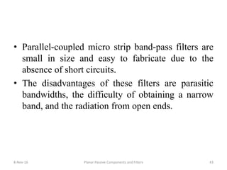 • Parallel-coupled micro strip band-pass filters are
small in size and easy to fabricate due to the
absence of short circuits.
• The disadvantages of these filters are parasitic
bandwidths, the difficulty of obtaining a narrow
band, and the radiation from open ends.
8-Nov-16 Planar Passive Components and Filters 43
 
